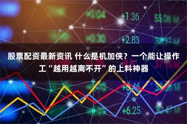 股票配资最新资讯 什么是机加侠？一个能让操作工“越用越离不开”的上料神器