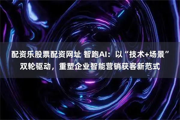 配资乐股票配资网址 智跑AI：以“技术+场景”双轮驱动，重塑企业智能营销获客新范式
