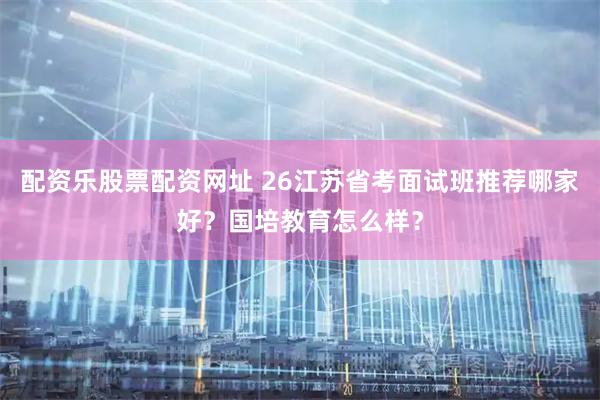 配资乐股票配资网址 26江苏省考面试班推荐哪家好？国培教育怎么样？