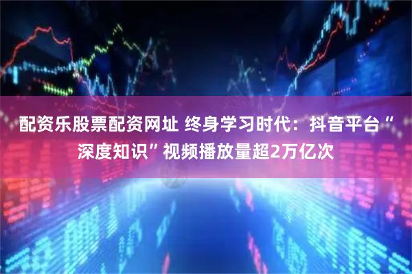 配资乐股票配资网址 终身学习时代：抖音平台“深度知识”视频播放量超2万亿次
