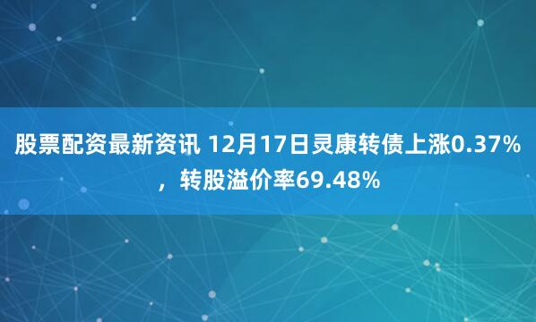 股票配资最新资讯 12月17日灵康转债上涨0.37%，转股溢价率69.48%