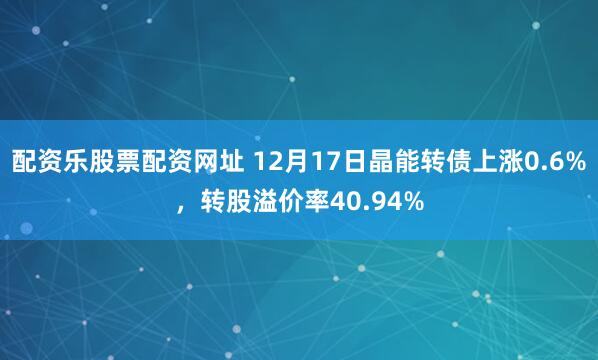 配资乐股票配资网址 12月17日晶能转债上涨0.6%，转股溢价率40.94%
