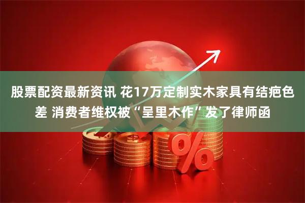 股票配资最新资讯 花17万定制实木家具有结疤色差 消费者维权被“呈里木作”发了律师函