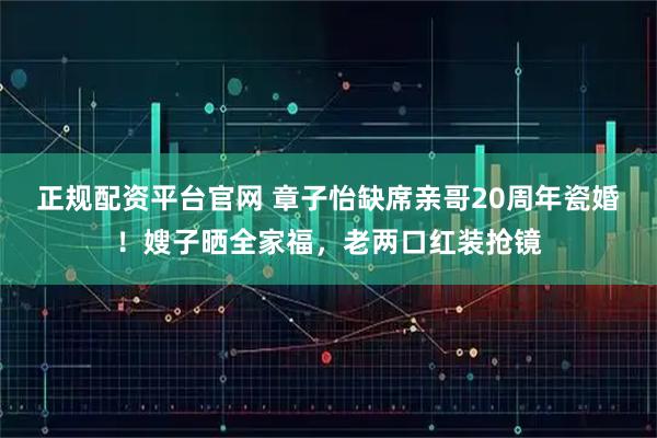 正规配资平台官网 章子怡缺席亲哥20周年瓷婚！嫂子晒全家福，老两口红装抢镜