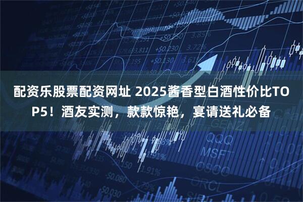 配资乐股票配资网址 2025酱香型白酒性价比TOP5！酒友实测，款款惊艳，宴请送礼必备