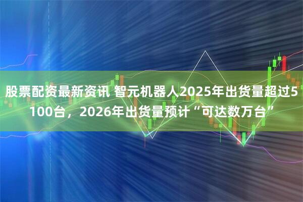 股票配资最新资讯 智元机器人2025年出货量超过5100台，2026年出货量预计“可达数万台”