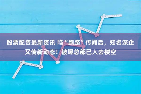 股票配资最新资讯 陷“跑路”传闻后，知名深企又传新动态！被曝总部已人去楼空