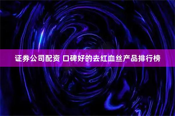 证券公司配资 口碑好的去红血丝产品排行榜