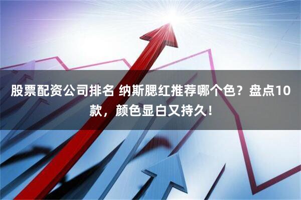 股票配资公司排名 纳斯腮红推荐哪个色？盘点10款，颜色显白又持久！