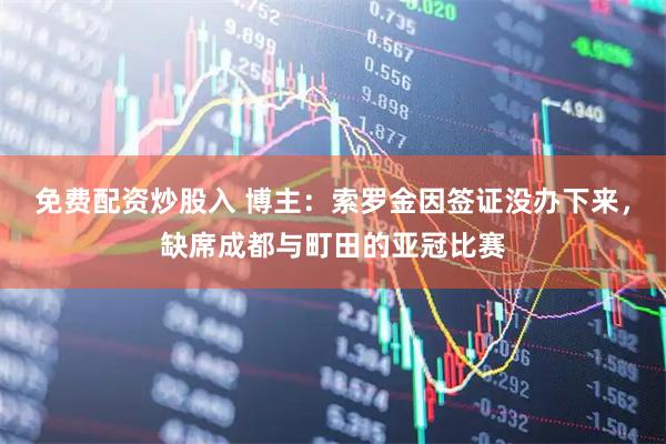 免费配资炒股入 博主：索罗金因签证没办下来，缺席成都与町田的亚冠比赛