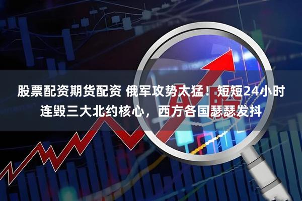股票配资期货配资 俄军攻势太猛！短短24小时连毁三大北约核心，西方各国瑟瑟发抖