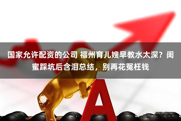 国家允许配资的公司 福州育儿嫂早教水太深？闺蜜踩坑后含泪总结，别再花冤枉钱