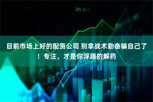 目前市场上好的配资公司 别拿战术勤奋骗自己了！专注，才是你浮躁的解药