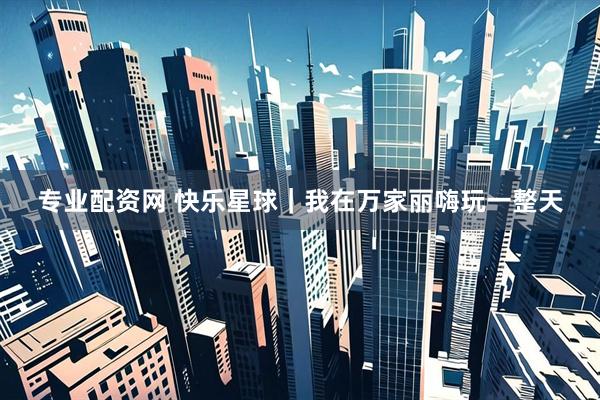 专业配资网 快乐星球｜我在万家丽嗨玩一整天