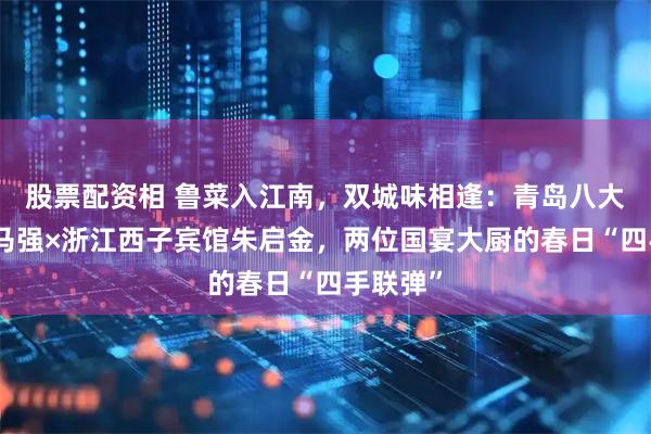 股票配资相 鲁菜入江南，双城味相逢：青岛八大关宾馆马强×浙江西子宾馆朱启金，两位国宴大厨的春日“四手联弹”