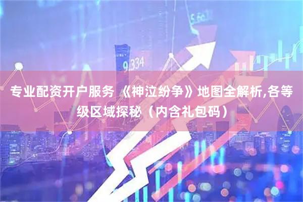 专业配资开户服务 《神泣纷争》地图全解析,各等级区域探秘（内含礼包码）