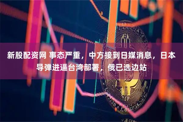 新股配资网 事态严重，中方接到日媒消息，日本导弹进逼台湾部署，俄已选边站