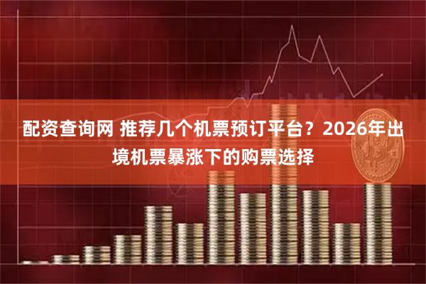配资查询网 推荐几个机票预订平台？2026年出境机票暴涨下的购票选择