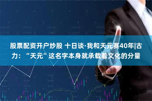 股票配资开户炒股 十日谈·我和天元赛40年|古力：“天元”这名字本身就承载着文化的分量