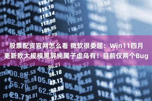 股票配资官网怎么看 微软很委屈：Win11四月更新致大规模黑屏纯属子虚乌有！目前仅两个Bug
