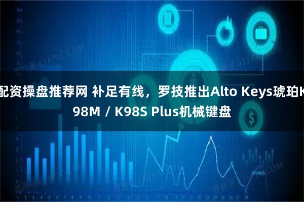 配资操盘推荐网 补足有线，罗技推出Alto Keys琥珀K98M / K98S Plus机械键盘