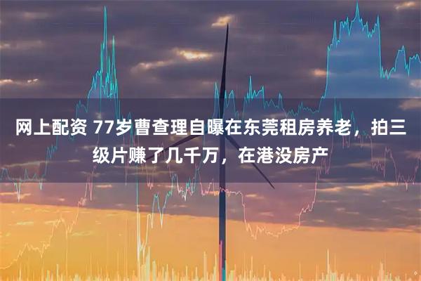 网上配资 77岁曹查理自曝在东莞租房养老，拍三级片赚了几千万，在港没房产