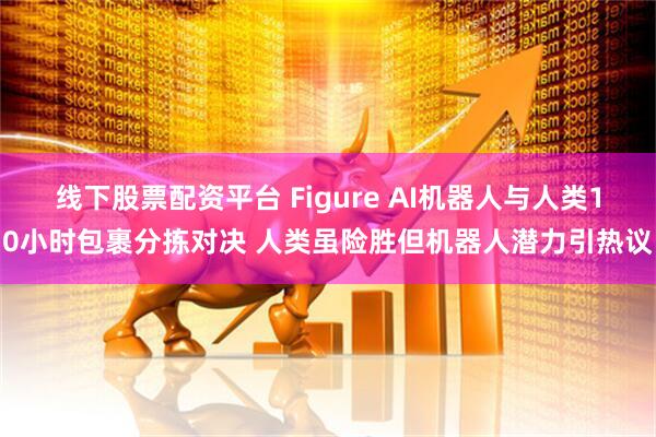 线下股票配资平台 Figure AI机器人与人类10小时包裹分拣对决 人类虽险胜但机器人潜力引热议