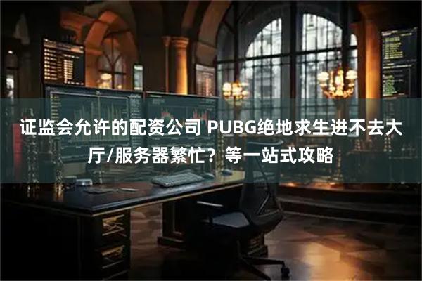 证监会允许的配资公司 PUBG绝地求生进不去大厅/服务器繁忙？等一站式攻略