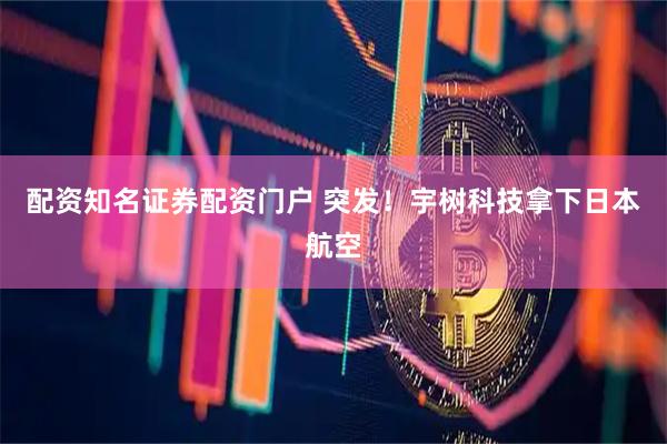 配资知名证券配资门户 突发!宇树科技拿下日本航空