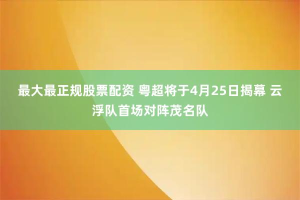 最大最正规股票配资 粤超将于4月25日揭幕 云浮队首场对阵茂名队