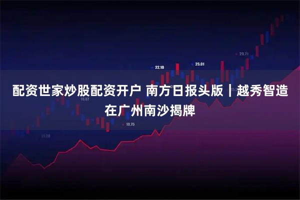 配资世家炒股配资开户 南方日报头版｜越秀智造在广州南沙揭牌