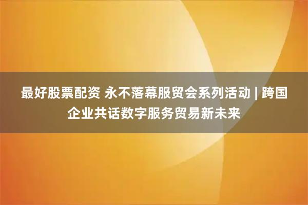 最好股票配资 永不落幕服贸会系列活动 | 跨国企业共话数字服务贸易新未来