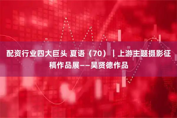 配资行业四大巨头 夏语（70）｜上游主题摄影征稿作品展——吴贤德作品