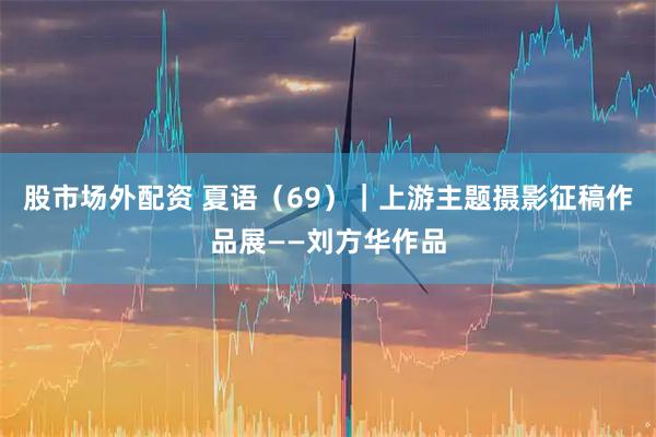 股市场外配资 夏语（69）｜上游主题摄影征稿作品展——刘方华作品