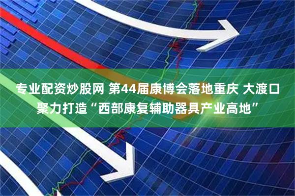 专业配资炒股网 第44届康博会落地重庆 大渡口聚力打造“西部康复辅助器具产业高地”