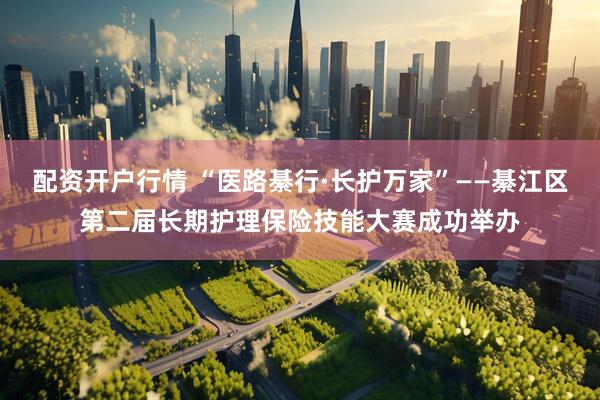 配资开户行情 “医路綦行·长护万家”——綦江区第二届长期护理保险技能大赛成功举办