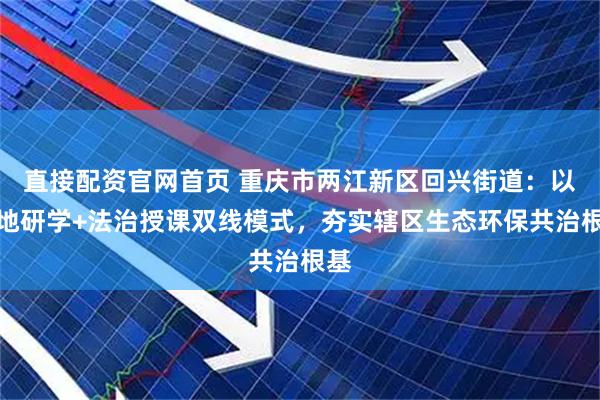 直接配资官网首页 重庆市两江新区回兴街道：以实地研学+法治授课双线模式，夯实辖区生态环保共治根基