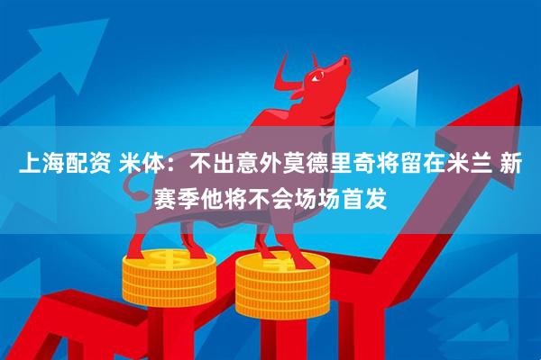 上海配资 米体：不出意外莫德里奇将留在米兰 新赛季他将不会场场首发