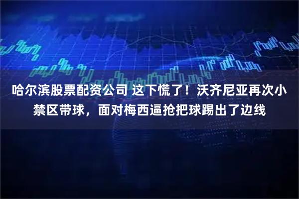 哈尔滨股票配资公司 这下慌了！沃齐尼亚再次小禁区带球，面对梅西逼抢把球踢出了边线