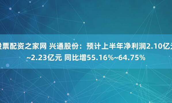 股票配资之家网 兴通股份：预计上半年净利润2.10亿元~2.23亿元 同比增55.16%~64.75%